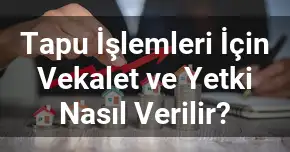 Tapu İşlemleri İçin Vekalet ve Yetki Nasıl Verilir?